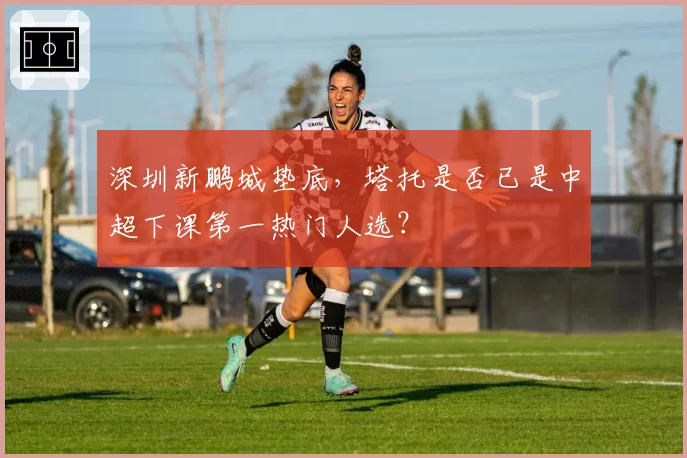 深圳新鹏城垫底，塔托是否已是中超下课第一热门人选？