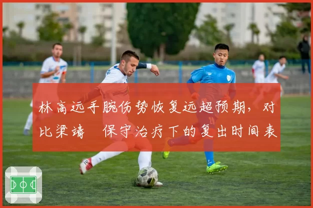林高远手腕伤势恢复远超预期，对比梁靖崑保守治疗下的复出时间表