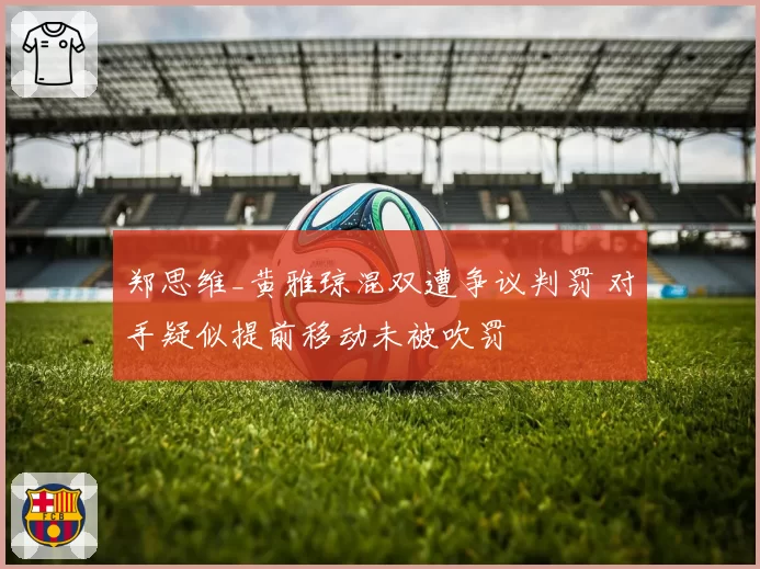 郑思维_黄雅琼混双遭争议判罚 对手疑似提前移动未被吹罚