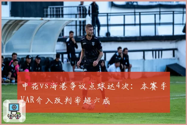 申花vs海港争议点球达4次：本赛季VAR介入改判率超六成