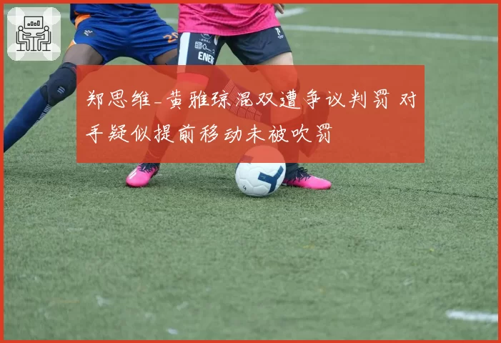 郑思维_黄雅琼混双遭争议判罚 对手疑似提前移动未被吹罚