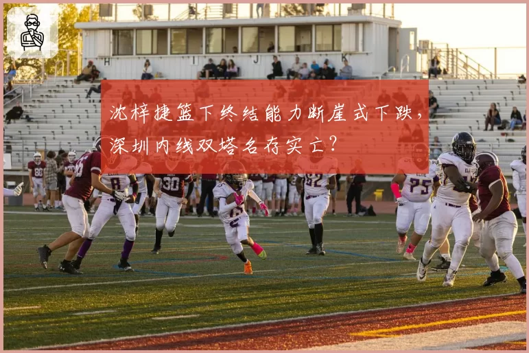 沈梓捷篮下终结能力断崖式下跌,深圳内线双塔名存实亡?