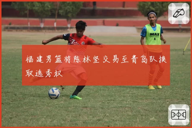 福建男篮将陈林坚交易至青岛队换取选秀权