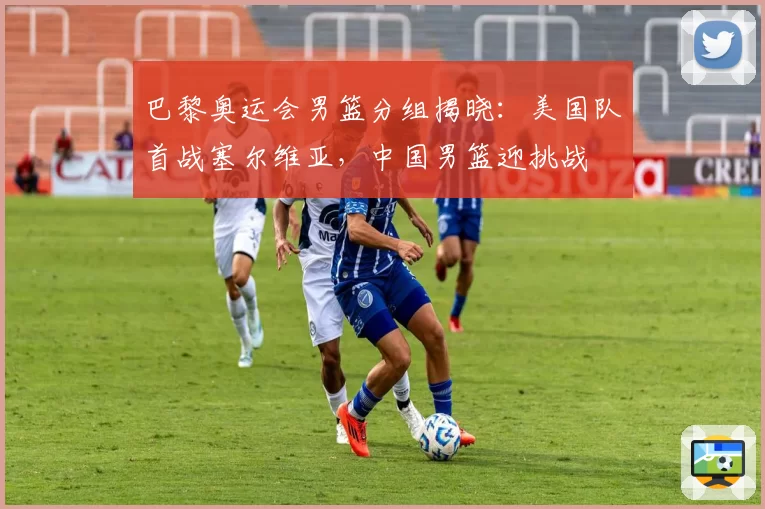 巴黎奥运会男篮分组揭晓:美国队首战塞尔维亚,中国男篮迎挑战