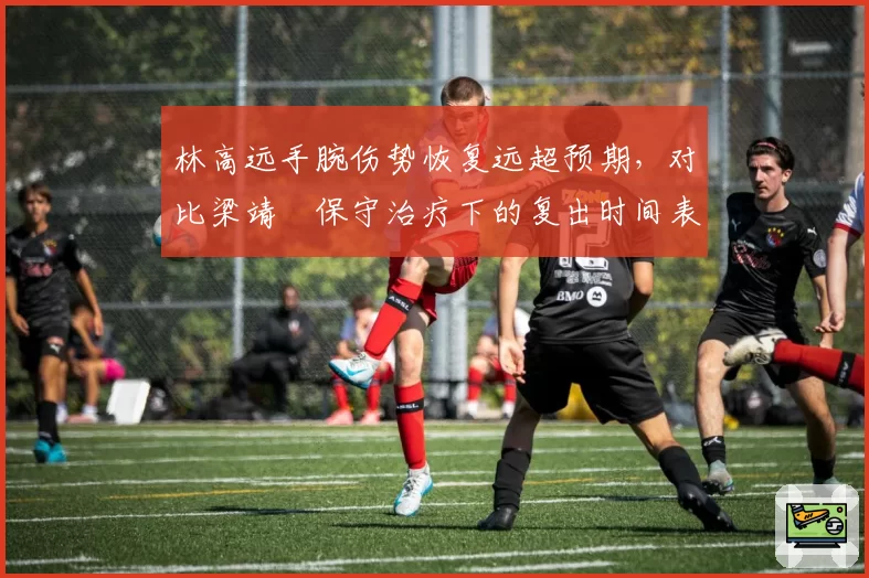 林高远手腕伤势恢复远超预期，对比梁靖崑保守治疗下的复出时间表