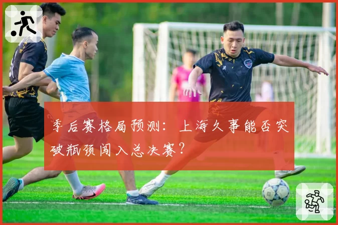 季后赛格局预测：上海久事能否突破瓶颈闯入总决赛？