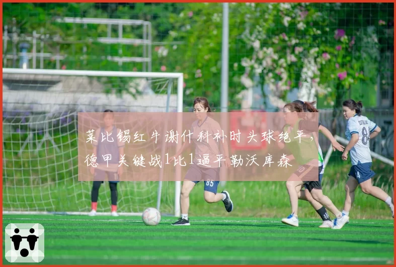 莱比锡红牛谢什科补时头球绝平，德甲关键战1比1逼平勒沃库森