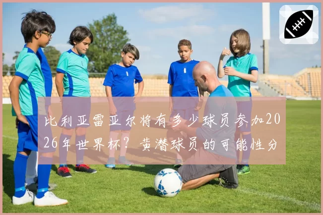 比利亚雷亚尔将有多少球员参加2026年世界杯？黄潜球员的可能性分析