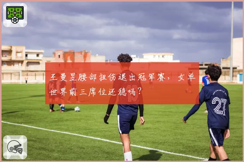 王曼昱腰部扭伤退出冠军赛，女单世界前三席位还稳吗？