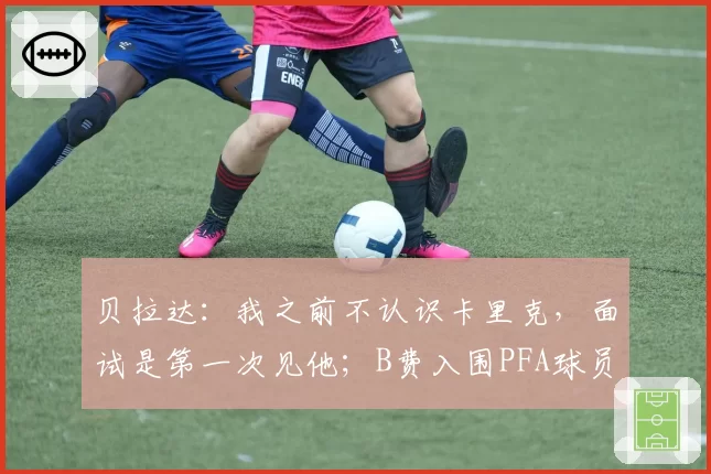 贝拉达:我之前不认识卡里克,面试是第一次见他;B费入围PFA球员评选的英超年度最佳球员候选6强名单