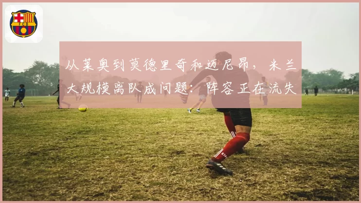 从莱奥到莫德里奇和迈尼昂,米兰大规模离队成问题:阵容正在流失,众人告别