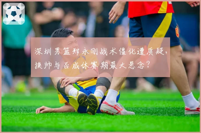 深圳男篮郑永刚战术僵化遭质疑,换帅与否成休赛期最大悬念?