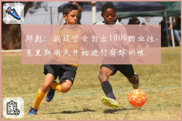 邱彪：战辽宁会打出100%的血性，克里斯明天开始进行有球训练