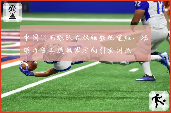 中国羽毛球队混双组教练重组，杨明与陈其遒执掌方向引发讨论