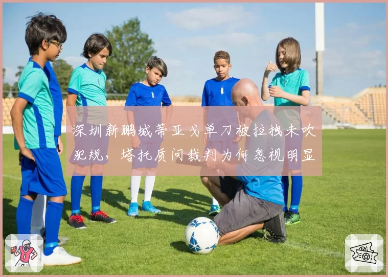 深圳新鹏城蒂亚戈单刀被拉拽未吹犯规，塔托质问裁判为何忽视明显动作