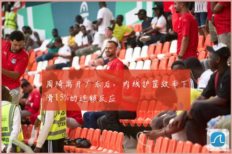 周琦离开广东后,内线护筐效率下滑15%的连锁反应