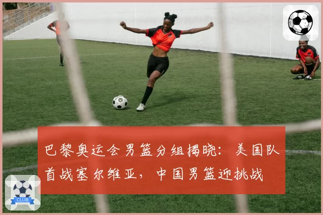 巴黎奥运会男篮分组揭晓：美国队首战塞尔维亚，中国男篮迎挑战