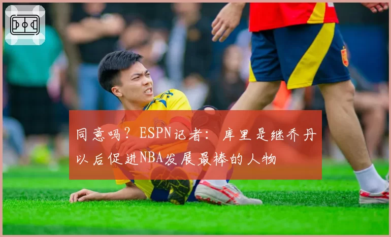 同意吗？ESPN记者：库里是继乔丹以后促进NBA发展最棒的人物