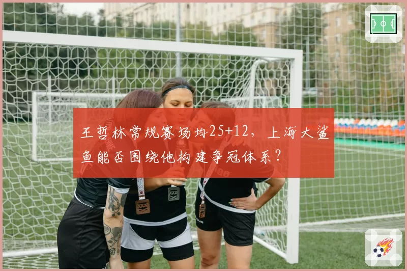 王哲林常规赛场均25+12，上海大鲨鱼能否围绕他构建争冠体系？