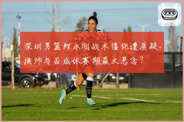 深圳男篮郑永刚战术僵化遭质疑,换帅与否成休赛期最大悬念?