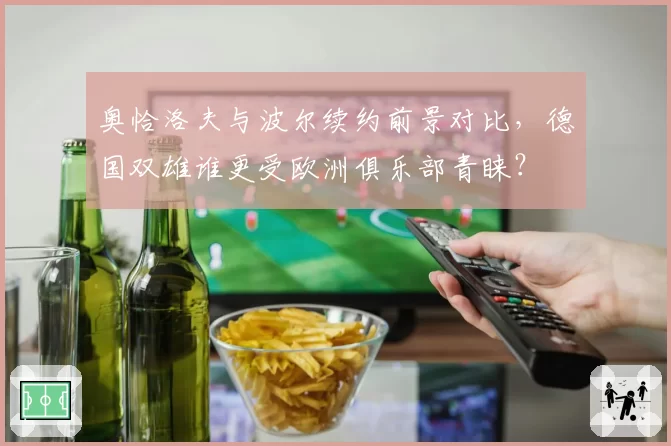 奥恰洛夫与波尔续约前景对比,德国双雄谁更受欧洲俱乐部青睐?