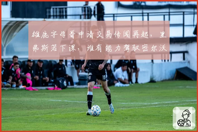 雄鹿字母哥申请交易传闻再起，里弗斯若下课，谁有能力驾驭密尔沃基？