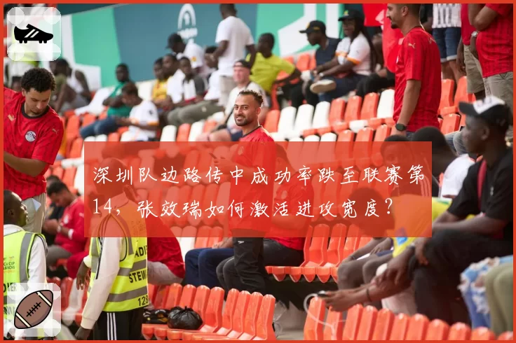 深圳队边路传中成功率跌至联赛第14，张效瑞如何激活进攻宽度？