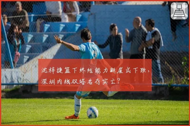 沈梓捷篮下终结能力断崖式下跌，深圳内线双塔名存实亡？