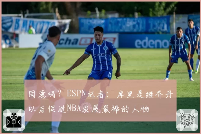 同意吗？ESPN记者：库里是继乔丹以后促进NBA发展最棒的人物