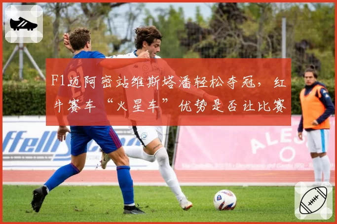 F1迈阿密站维斯塔潘轻松夺冠，红牛赛车“火星车”优势是否让比赛失去悬念？