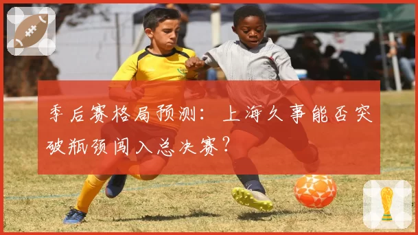 季后赛格局预测：上海久事能否突破瓶颈闯入总决赛？