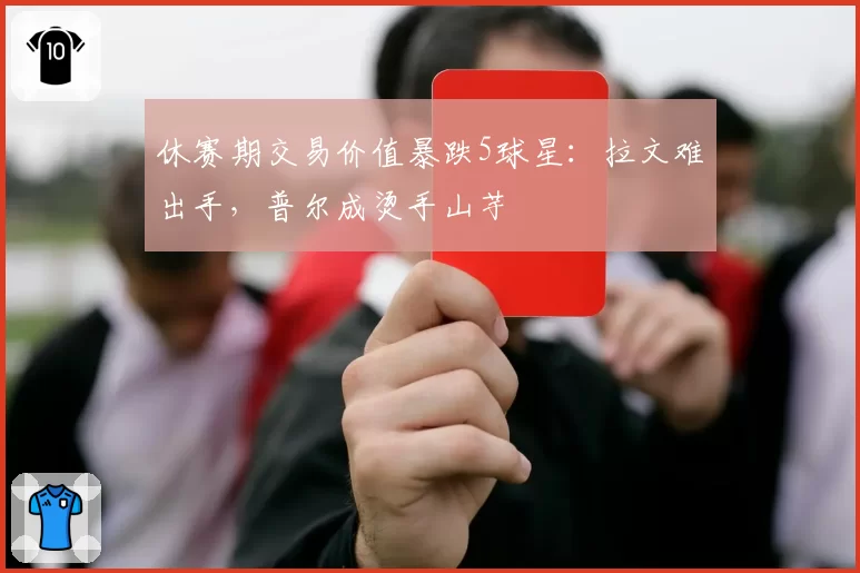 休赛期交易价值暴跌5球星：拉文难出手，普尔成烫手山芋