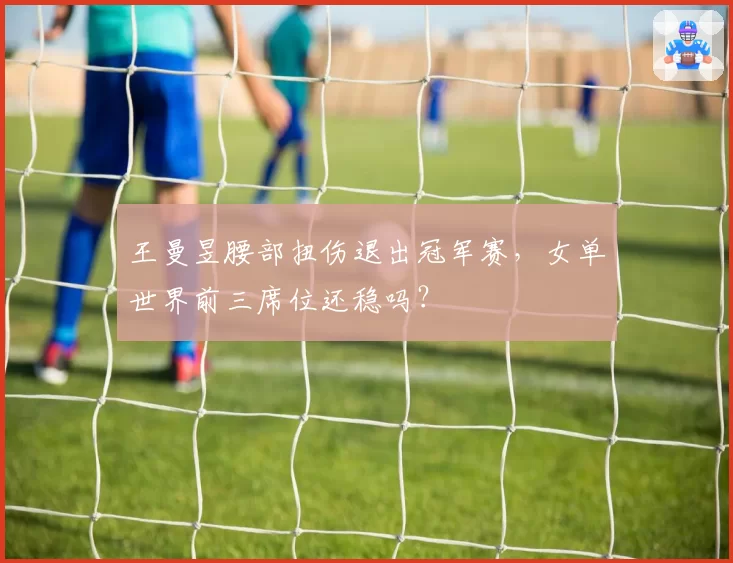 王曼昱腰部扭伤退出冠军赛，女单世界前三席位还稳吗？