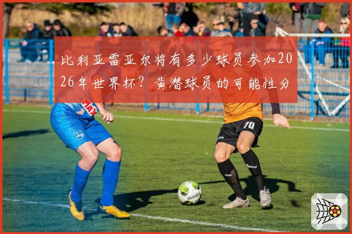 比利亚雷亚尔将有多少球员参加2026年世界杯？黄潜球员的可能性分析