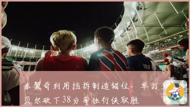 东契奇利用挡拆制造错位,单打戈贝尔砍下38分率独行侠取胜