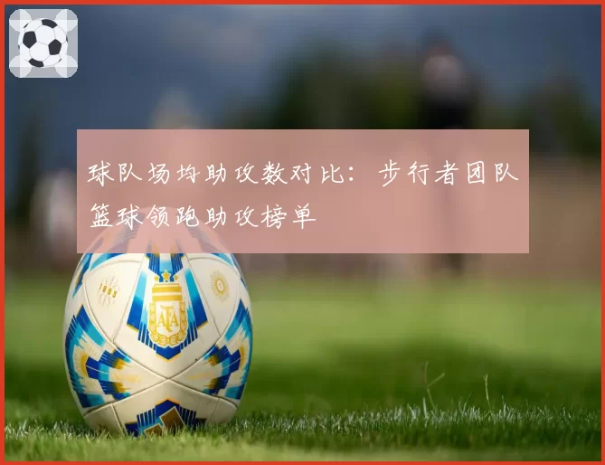 球队场均助攻数对比:步行者团队篮球领跑助攻榜单