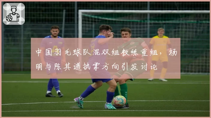 中国羽毛球队混双组教练重组，杨明与陈其遒执掌方向引发讨论
